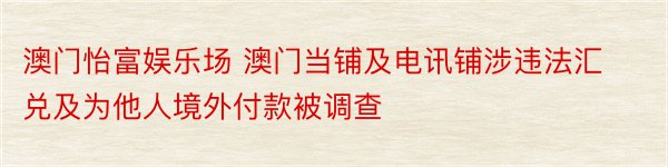 澳门怡富娱乐场 澳门当铺及电讯铺涉违法汇兑及为他人境外付款被调查