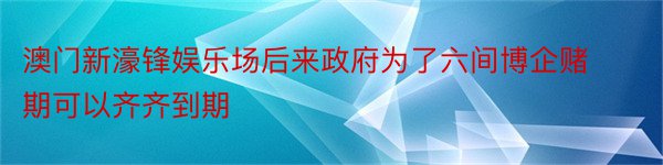 澳门新濠锋娱乐场后来政府为了六间博企赌期可以齐齐到期