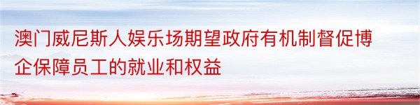 澳门威尼斯人娱乐场期望政府有机制督促博企保障员工的就业和权益