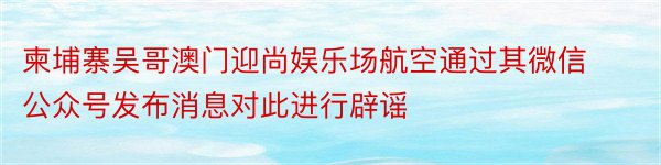 柬埔寨吴哥澳门迎尚娱乐场航空通过其微信公众号发布消息对此进行辟谣