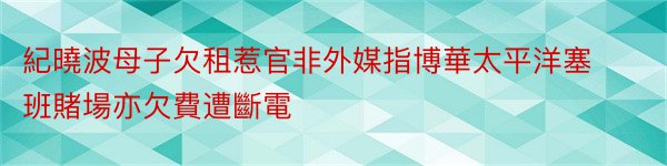 紀曉波母子欠租惹官非外媒指博華太平洋塞班賭場亦欠費遭斷電